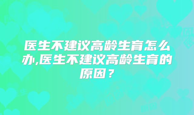 医生不建议高龄生育怎么办,医生不建议高龄生育的原因?