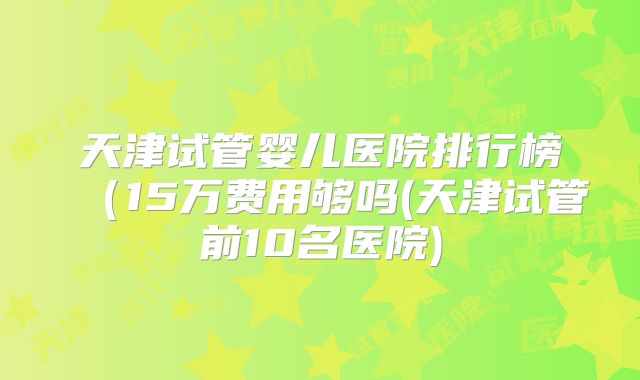 天津试管婴儿医院排行榜(15万费用够吗(天津试管前10名医院)