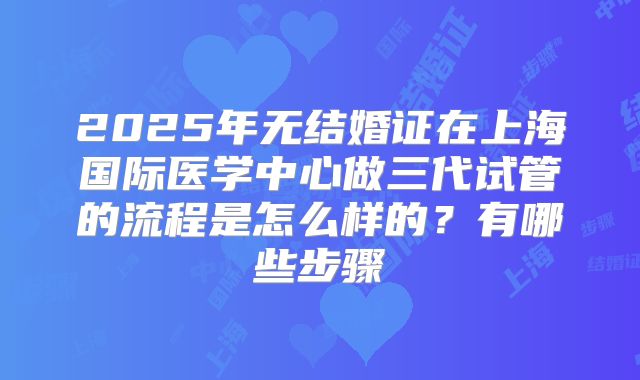 2025年无结婚证在上海国际医学中心做三代试管的流程是怎么样的?有哪些步骤