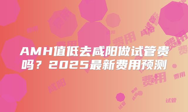 AMH值低去咸阳做试管贵吗?2025最新费用预测