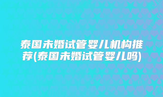 泰国未婚试管婴儿机构推荐(泰国未婚试管婴儿吗)