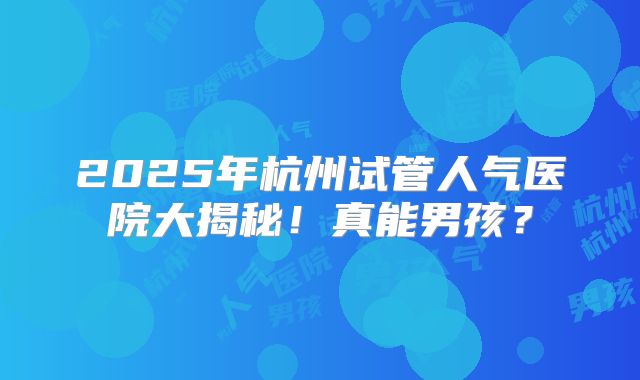 2025年杭州试管人气医院大揭秘！真能男孩？