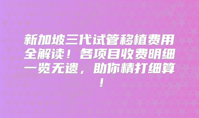 新加坡三代试管移植费用全解读！各项目收费明细一览无遗，助你精打细算！