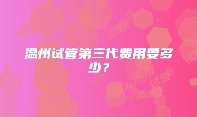 温州试管第三代费用要多少？