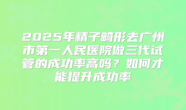 2025年精子畸形去广州市第一人民医院做三代试管的成功率高吗?如何才能提升成功率