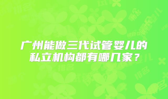 广州能做三代试管婴儿的私立机构都有哪几家?