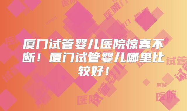 厦门试管婴儿医院惊喜不断！厦门试管婴儿哪里比较好！