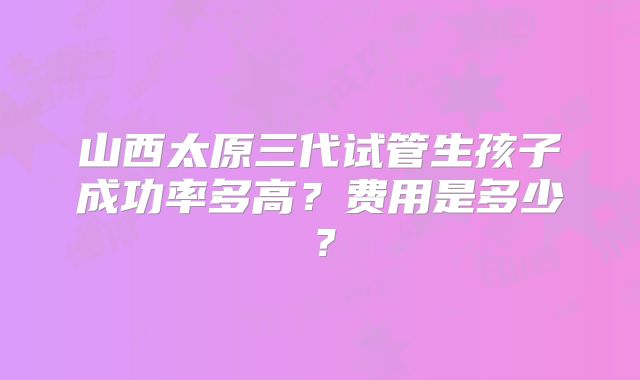 山西太原三代试管生孩子成功率多高?费用是多少?