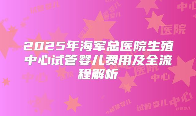 2025年海军总医院生殖中心试管婴儿费用及全流程解析