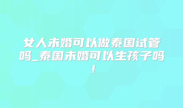 女人未婚可以做泰国试管吗_泰国未婚可以生孩子吗！