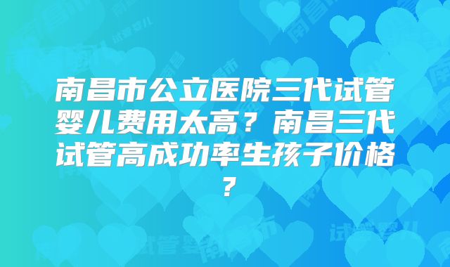 南昌市公立医院三代试管婴儿费用太高?南昌三代试管高成功率生孩子价格?