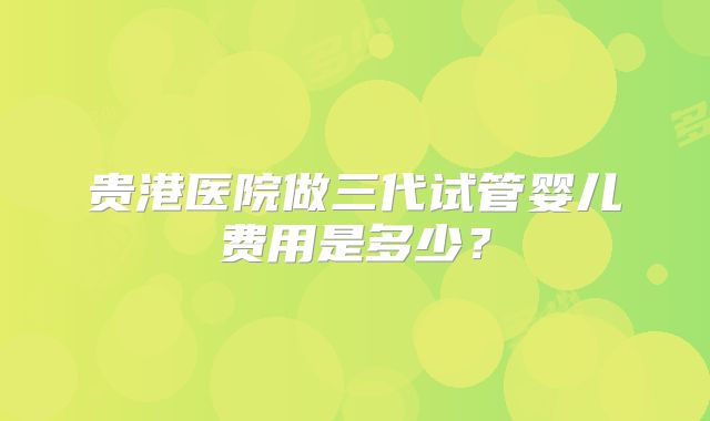 贵港医院做三代试管婴儿费用是多少？
