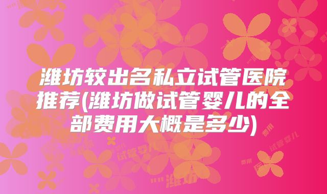 潍坊较出名私立试管医院推荐(潍坊做试管婴儿的全部费用大概是多少)