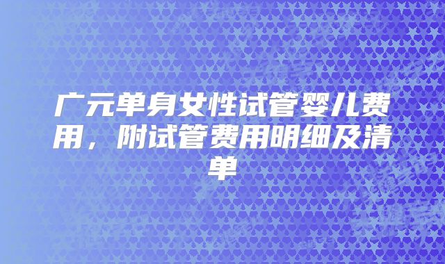 广元单身女性试管婴儿费用，附试管费用明细及清单