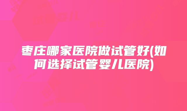 枣庄哪家医院做试管好(如何选择试管婴儿医院)