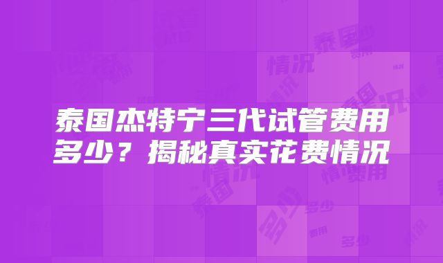 泰国杰特宁三代试管费用多少？揭秘真实花费情况