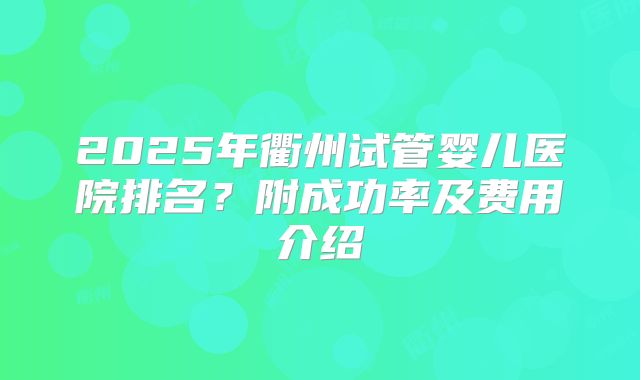 2025年衢州试管婴儿医院排名?附成功率及费用介绍