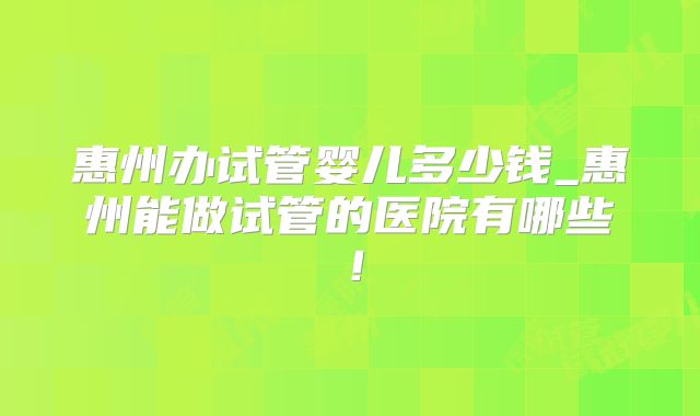 惠州办试管婴儿多少钱_惠州能做试管的医院有哪些!
