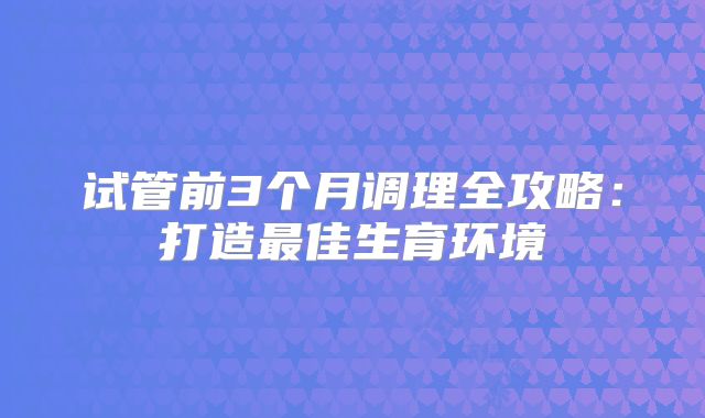 试管前3个月调理全攻略：打造最佳生育环境