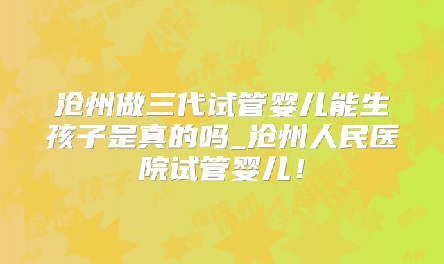沧州做三代试管婴儿能生孩子是真的吗_沧州人民医院试管婴儿！