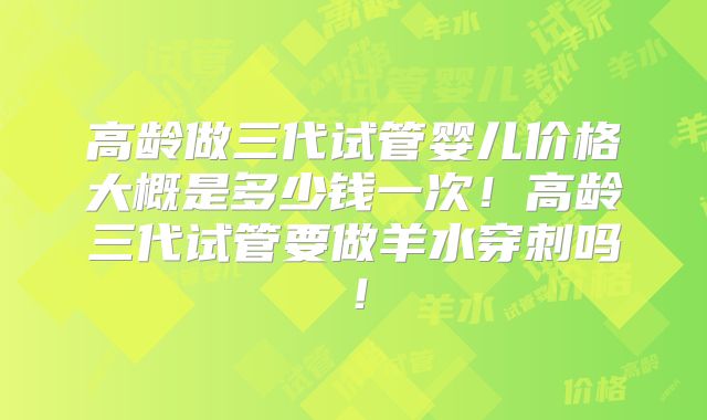 高龄做三代试管婴儿价格大概是多少钱一次!高龄三代试管要做羊水穿刺吗!