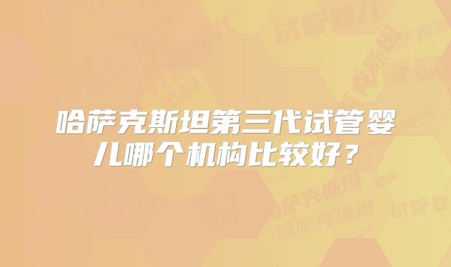 哈萨克斯坦第三代试管婴儿哪个机构比较好?