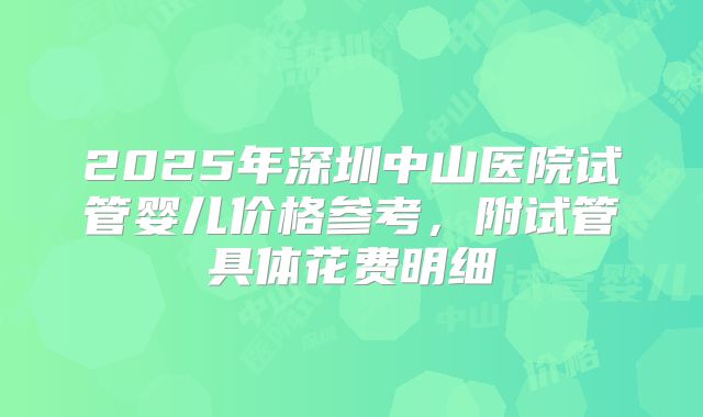 2025年深圳中山医院试管婴儿价格参考,附试管具体花费明细