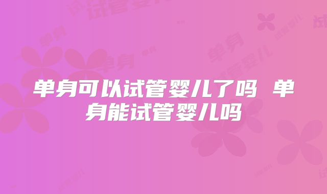 单身可以试管婴儿了吗 单身能试管婴儿吗