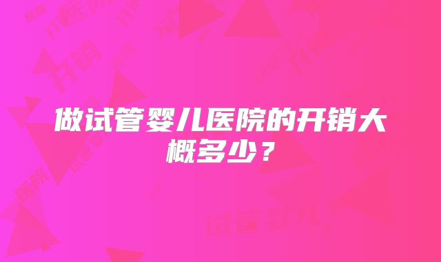 做试管婴儿医院的开销大概多少？