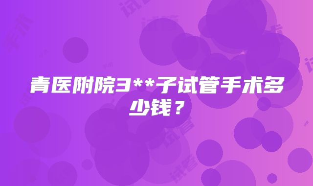 青医附院3**子试管手术多少钱?