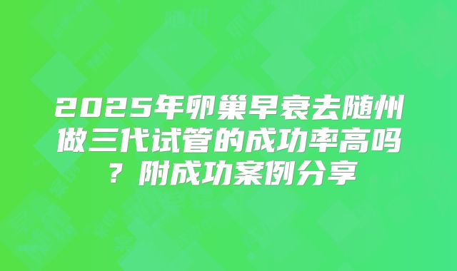 2025年卵巢早衰去随州做三代试管的成功率高吗?附成功案例分享