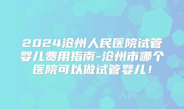 2024沧州人民医院试管婴儿费用指南-沧州市哪个医院可以做试管婴儿！