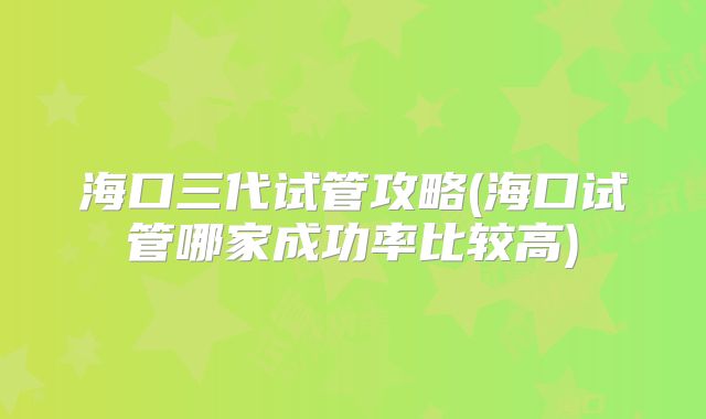 海口三代试管攻略(海口试管哪家成功率比较高)
