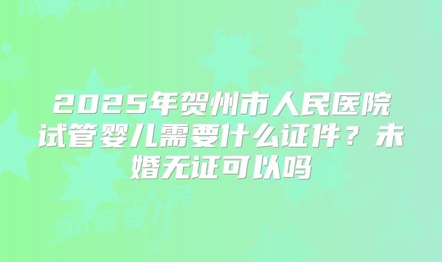 2025年贺州市人民医院试管婴儿需要什么证件?未婚无证可以吗