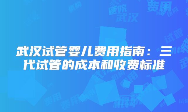 武汉试管婴儿费用指南：三代试管的成本和收费标准
