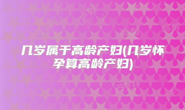 几岁属于高龄产妇(几岁怀孕算高龄产妇)