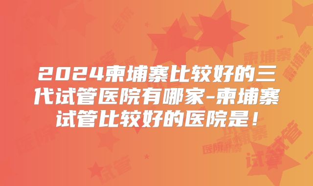 2024柬埔寨比较好的三代试管医院有哪家-柬埔寨试管比较好的医院是！
