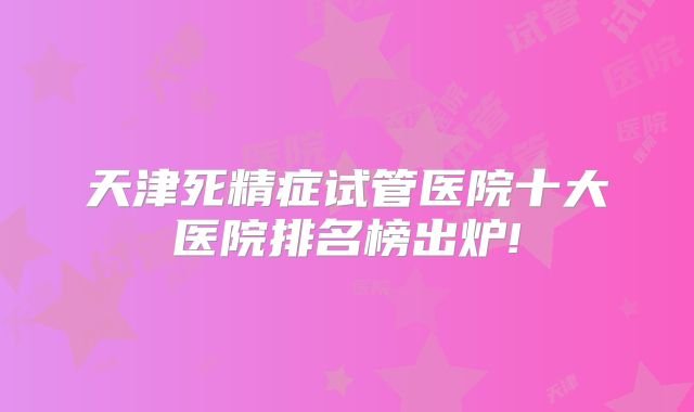 天津死精症试管医院十大医院排名榜出炉!