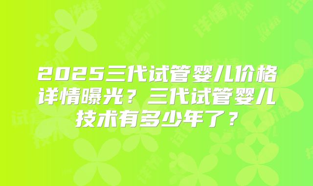 2025三代试管婴儿价格详情曝光？三代试管婴儿技术有多少年了？