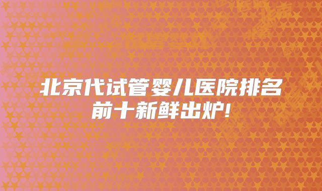 北京代试管婴儿医院排名前十新鲜出炉!