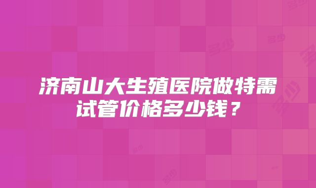济南山大生殖医院做特需试管价格多少钱?