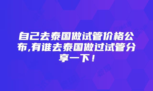自己去泰国做试管价格公布,有谁去泰国做过试管分享一下！