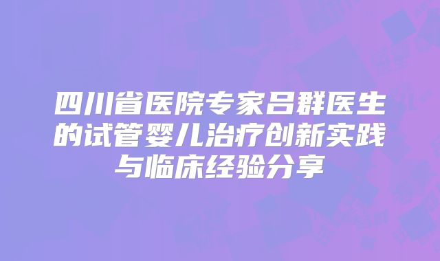 四川省医院专家吕群医生的试管婴儿治疗创新实践与临床经验分享