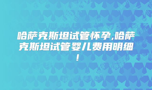 哈萨克斯坦试管怀孕,哈萨克斯坦试管婴儿费用明细！