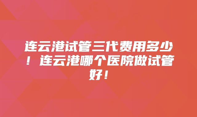 连云港试管三代费用多少!连云港哪个医院做试管好!
