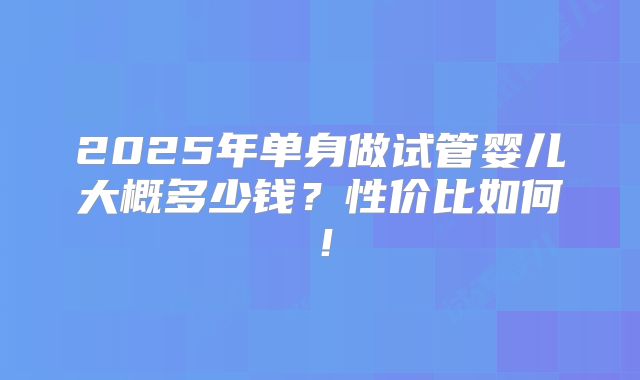 2025年单身做试管婴儿大概多少钱？性价比如何！