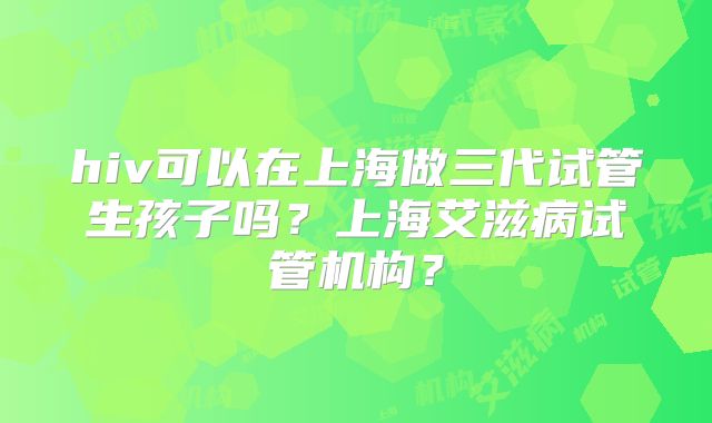 hiv可以在上海做三代试管生孩子吗?上海艾滋病试管机构?