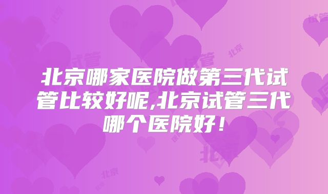 北京哪家医院做第三代试管比较好呢,北京试管三代哪个医院好!