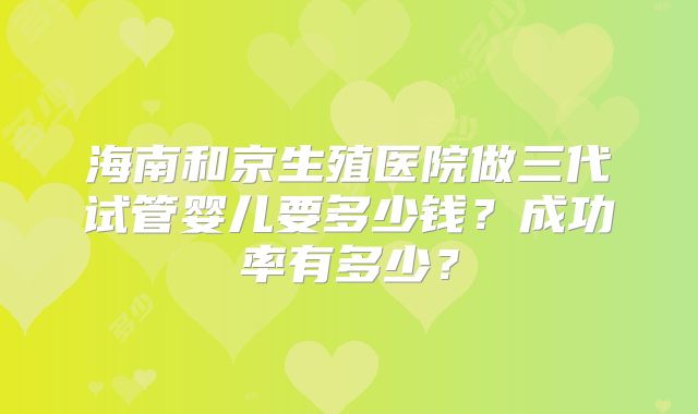 海南和京生殖医院做三代试管婴儿要多少钱？成功率有多少？