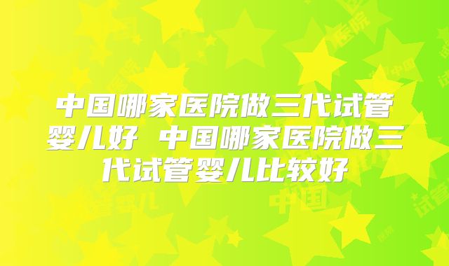 中国哪家医院做三代试管婴儿好 中国哪家医院做三代试管婴儿比较好